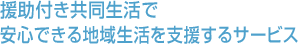 援助付き共同生活で、安心できる地域生活支援するサービス 援助付き共同生活で、安心できる地域生活支援するサービス
