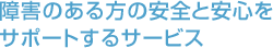 障害のある方の安全と安心をサポートするサービス