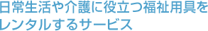 日常生活や介護に役立つ福祉用具をレンタルするサービス 日常生活や介護に役立つ福祉用具をレンタルするサービス
