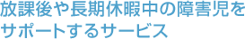 放課後や長期休暇中の障害児をサポートするサービス 放課後や長期休暇中の障害児をサポートするサービス
