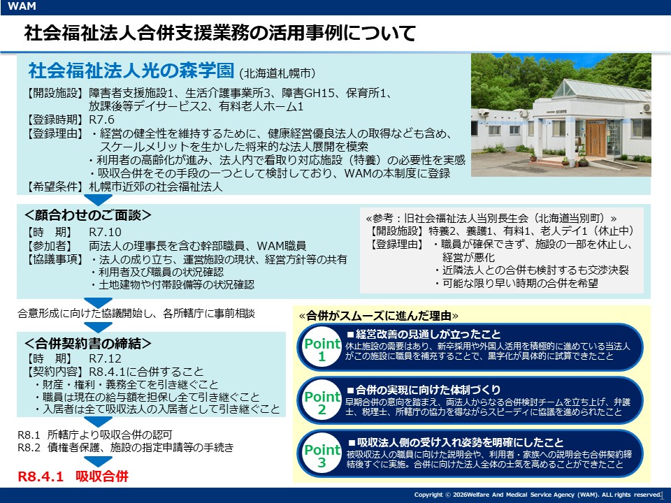 WAMの社会福祉法人合併支援制度をご利用いただいた事例として、北海道札幌市にある社会福祉法人光の森学園様についてご紹介します。
当法人は、障害者支援施設1、生活介護事業所3、障害GH15、保育所1、放課後等デイサービス2、有料老人ホーム1を運営しています。
経営の健全性を維持するために、健康経営優良法人の取得なども含め、スケールメリットを生かした将来的な法人展開を模索していることや、利用者の高齢化が進み、法人内で看取り対応施設(特養)の必要性を実感したことから、吸収合併をその手段の一つとして検討していたため、令和7年6月に本制度へご登録されました。
また、お相手を探すにあたって、札幌市近郊の社会福祉法人を希望されていました。
お相手の候補が見つかり、顔合わせのご面談を令和7年10月に実施しました。お相手は、北海道当別町にある旧社会福祉法人当別長生会です。特養2、養護1、有料1、老人デイ1(休止中)を運営していましたが、職員が確保できず、施設の一部を休止したため経営が悪化したことや、近隣法人との合併も検討するも交渉決裂してしまったこと、可能な限り早い時期の合併を希望していたなどの理由から、当制度にご登録されました。ご面談には両法人の理事長を含む幹部職員とWAMの職員が参加し、法人の成り立ち、運営施設の現状、経営方針等の共有、利用者及び職員の状況確認、土地建物や付帯設備等の状況確認などについてお話いただきました。
顔合わせ後は、2法人間で合併の合意形成に向けた協議を開始し、各所轄庁に事前相談を行いました。
令和7年12月に合併契約書の締結を行いました。具体的には、令和8年4月1日に合併すること、財産・権利・義務全てを引き継ぐこと、職員は現在の給与額を担保し全て引き継ぐこと、入居者は全て吸収法人の入居者として引き継ぐことなどが内容となっています。
その後、令和8年1月に所轄庁から吸収合併の認可をもらい、令和8年2月に債権者保護、施設の指定申請等の手続きを経て、令和8年4月1日に吸収合併が実現しました。
合併がスムーズに進んだ理由として、3つポイントが挙げられます。1つ目は、経営改善の見通しが立ったことです。休止施設の需要はあり、新卒採用や外国人活用を積極的に進めている当法人がこの施設に職員を補充することで、黒字化が具体的に試算できました。2つ目は、合併の実現に向けた体制づくりです。早期合併の意向を踏まえ、両法人からなる合併検討チームを立ち上げ、弁護士、税理士、所轄庁の協力を得ながらスピーディに協議を進められました。3つ目は、吸収法人側の受け入れ姿勢を明確にしたことです。被吸収法人の職員に向けた説明会や、利用者・家族への説明会も合併契約締結後すぐに実施しました。合併に向けた法人全体の士気を高めることができました。