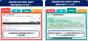 行政情報については、福祉医療に関する制度・施策の最新の動向がわかります。また、サービス取組事例紹介については、福祉医療に関する先進的･独創的な取組みを紹介しています。