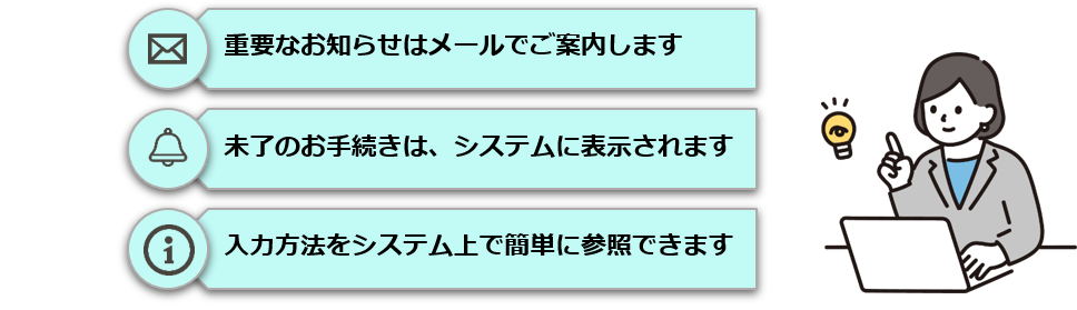 重要なお知らせはメールでご案内します。未了のお手続きは、システムに表示されます。入力方法をシステム上で簡単に参照できます。