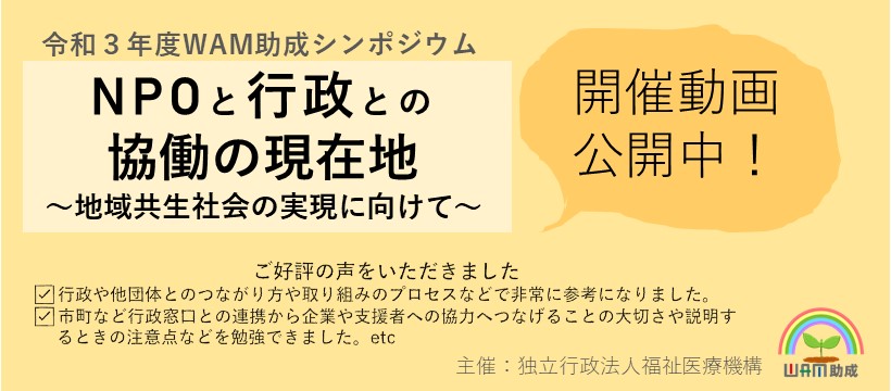 令和３年度WAM助成シンポジウム動画を配信中です。テーマは、NPOと行政との協働の現在地、地域共生社会の実現に向けて、です。地域共生社会の実現に向けた取り組みを行っている方、地域共生社会に関する行政の施策を担当されている方、NPOの活動に興味のある方におすすめの内容です。