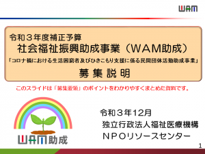 令和３年度補正予算 社会福祉振興助成事業（ＷＡＭ助成）「コロナ禍における生活困窮者及びひきこもり支援に係る民間団体活動助成事業」募 集 説 明このスライドは「募集要領」のポイントをわかりやすくまとめた資料です。