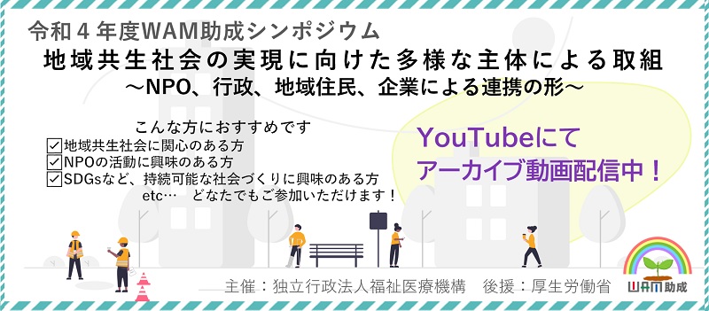 令和4年度WAM助成シンポジウム　地域共生社会の実現に向けた多様な主体による取組～NPO、行政、地域住民、企業による連携の形～こんな方におすすめです。地域共生社会に関心のある方、NPOの活動に興味のある方、SDGsなど、持続可能な社会づくりに興味のある方etc…　どなたでもご参加いただけます！YouTubeにてアーカイブ動画配信中！主催：独立行政法人福祉医療機構　後援：厚生労働省