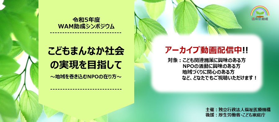 令和5年度WAM助成シンポジウム　こどもまんなか社会の実現を目指して～地域を巻き込むNPOの在り方～アーカイブ動画配信中!!対象：こども関連施策に興味のある方　NPOの活動に興味のある方地域づくりに関心のある方など、どなたでもご視聴いただけます！主催：独立行政法人福祉医療機構 後援：厚生労働省、こども家庭庁