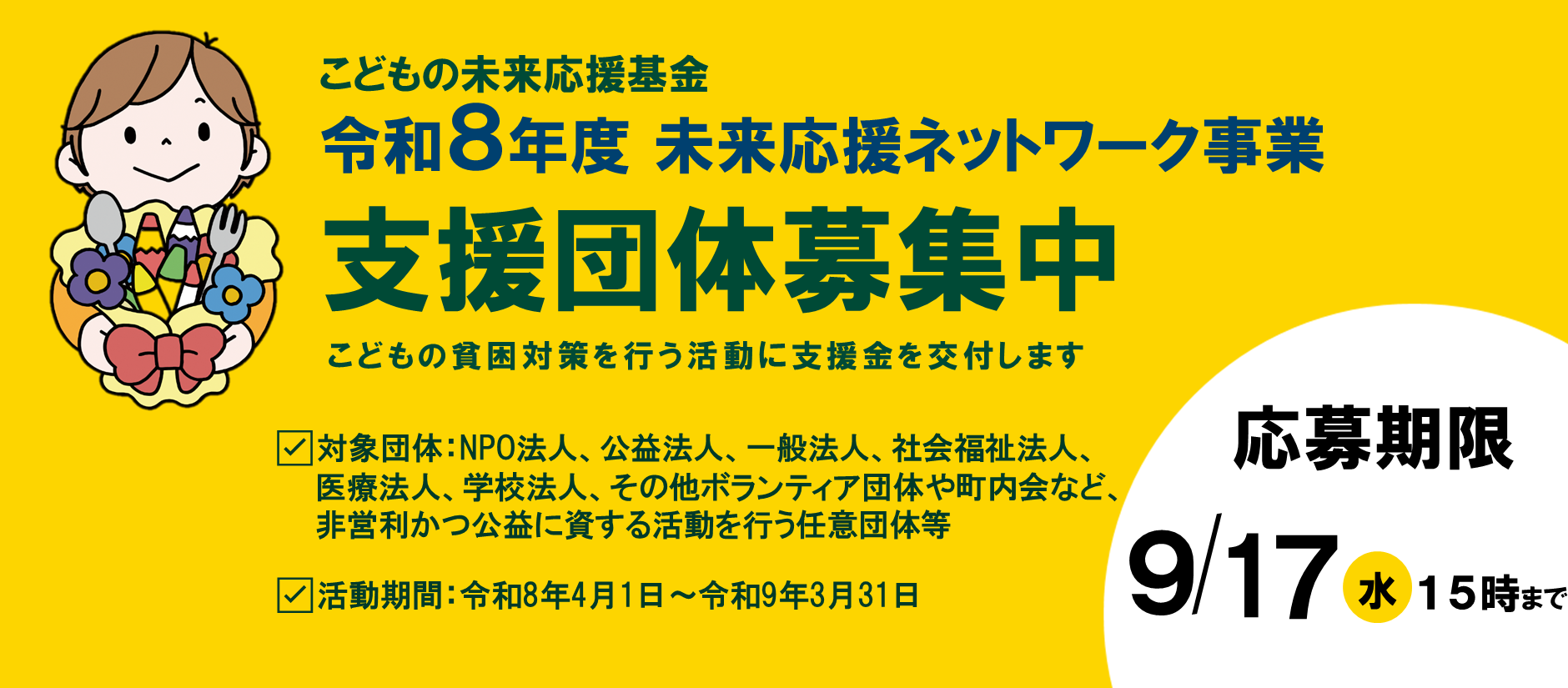 こどもの未来応援基金令和8年度 未来応援ネットワーク事業支援団体募集中こどもの貧困対策を行う活動に支援金を交付します。対象団体：NPO法人、公益法人、一般法人、社会福祉法人、医療法人、学校法人、その他ボランティア団体や町内会など、非営利かつ公益に資する活動を行う任意団体等。活動期間：令和8年4月1日～令和9年3月31日。応募期限令和7年9月17日水曜日15時まで
