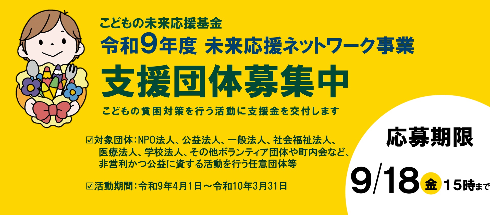 こどもの未来応援基金 令和9年度 未来応援ネットワーク事業 支援団体募集中 こどもの貧困対策を行う活動に支援金を交付します　対象団体は、NPO法人、公益法人、一般法人、社会福祉法人、医療法人、学校法人、その他ボランティア団体や町内会など、非営利かつ公益に資する活動を行う任意団体等　活動期間は、令和9年4月1日から令和10年3月31日　応募期限は9月18日金曜日15時まで