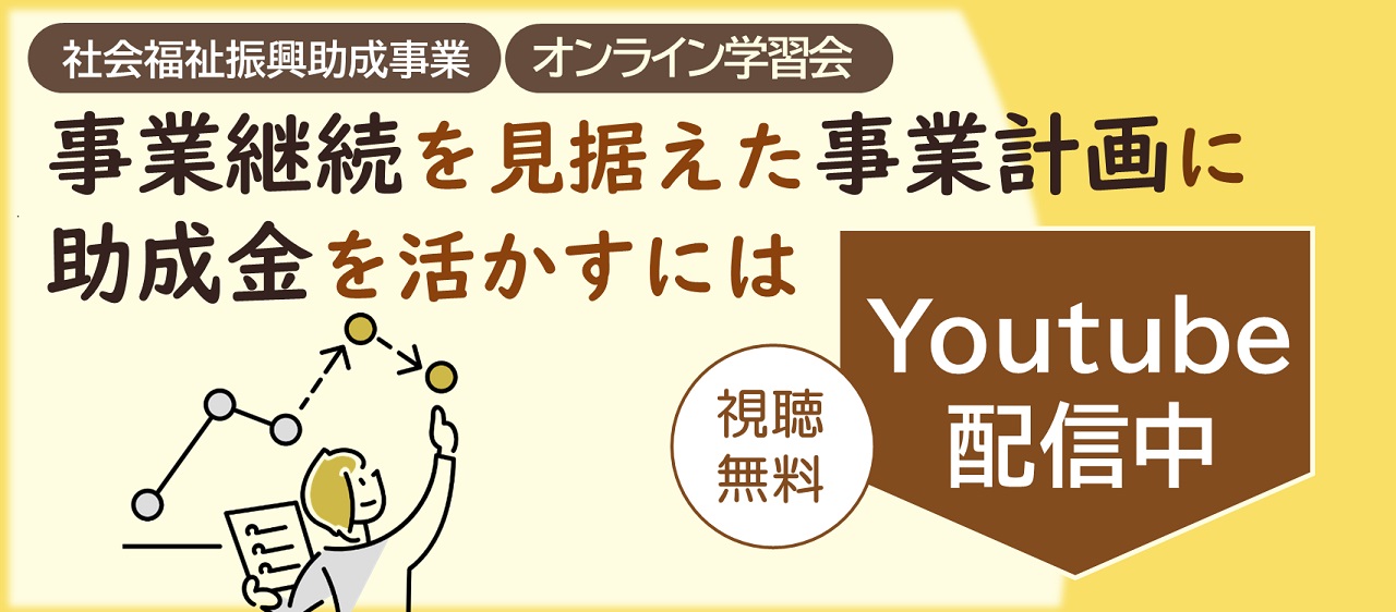 社会福祉振興助成事業 オンライン学習会
                    事業継続を見据えた事業計画に助成金を活かすには Youtube配信中 視聴無料