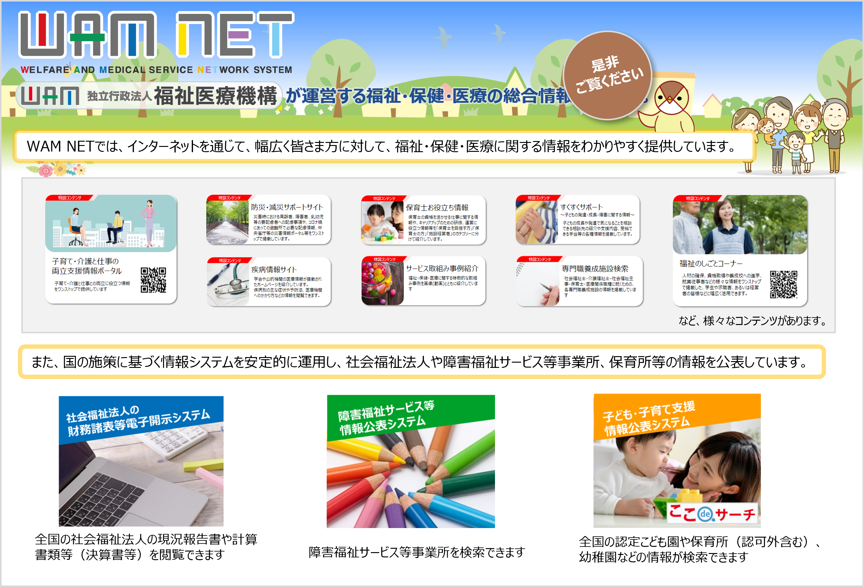 WAM NETでは、インターネットを通じて、幅広く皆さま方に対して、福祉・保健・医療に関する情報をわかりやすく提供しています。また、国の施策に基づく情報システムを安定的に運用し、社会福祉法人や障害福祉サービス等事業所、保育所等の情報を公表しています。是非ご覧ください。